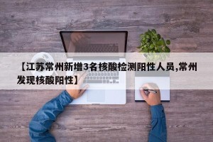 【江苏常州新增3名核酸检测阳性人员,常州发现核酸阳性】