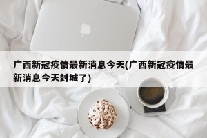 广西新冠疫情最新消息今天(广西新冠疫情最新消息今天封城了)