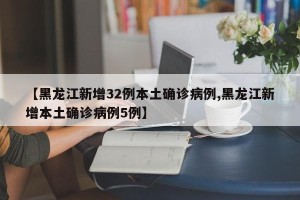 【黑龙江新增32例本土确诊病例,黑龙江新增本土确诊病例5例】