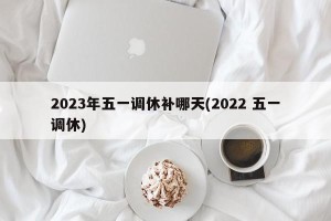 2023年五一调休补哪天(2022 五一调休)