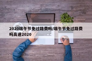 2020端午节免过路费吗/端午节免过路费吗高速2020
