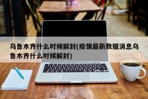 乌鲁木齐什么时候解封(疫情最新数据消息乌鲁木齐什么时候解封)