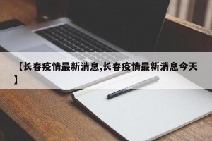 【长春疫情最新消息,长春疫情最新消息今天】