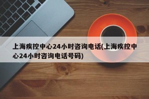 上海疾控中心24小时咨询电话(上海疾控中心24小时咨询电话号码)