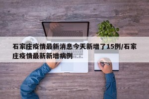石家庄疫情最新消息今天新增了15例/石家庄疫情最新新增病例
