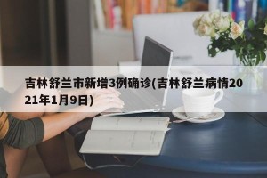 吉林舒兰市新增3例确诊(吉林舒兰病情2021年1月9日)