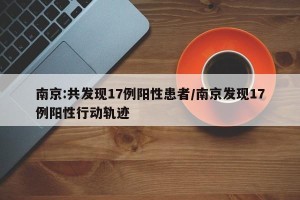 南京:共发现17例阳性患者/南京发现17例阳性行动轨迹
