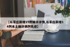 【石家庄新增15例确诊详情,石家庄新增14例本土确诊病例轨迹】