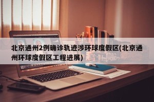 北京通州2例确诊轨迹涉环球度假区(北京通州环球度假区工程进展)