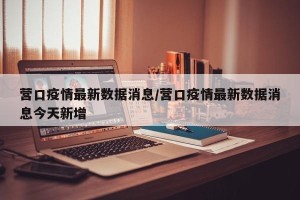营口疫情最新数据消息/营口疫情最新数据消息今天新增