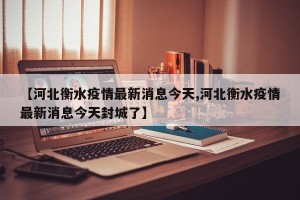 【河北衡水疫情最新消息今天,河北衡水疫情最新消息今天封城了】