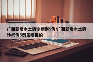 广西新增本土确诊病例5例/广西新增本土确诊病例5例是哪里的