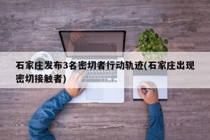 石家庄发布3名密切者行动轨迹(石家庄出现密切接触者)