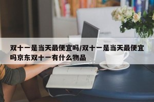 双十一是当天最便宜吗/双十一是当天最便宜吗京东双十一有什么物品