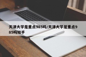 天津大学是重点985吗/天津大学是重点985吗知乎