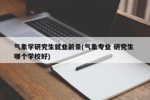 气象学研究生就业前景(气象专业 研究生 哪个学校好)