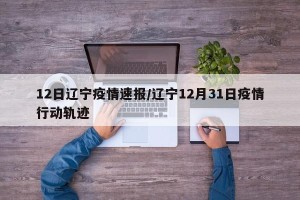 12日辽宁疫情速报/辽宁12月31日疫情行动轨迹