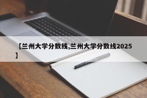 【兰州大学分数线,兰州大学分数线2025】