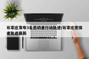 石家庄发布3名密切者行动轨迹/石家庄密接者轨迹最新