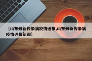 【山东最新传染病疫情通报,山东最新传染病疫情通报新闻】