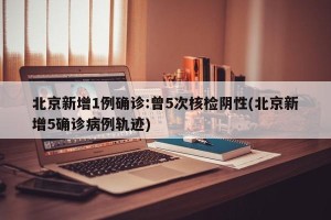 北京新增1例确诊:曾5次核检阴性(北京新增5确诊病例轨迹)