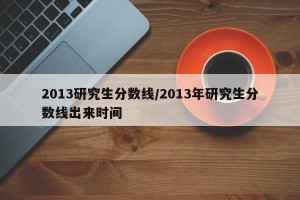 2013研究生分数线/2013年研究生分数线出来时间