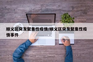 顺义区突发聚集性疫情/顺义区突发聚集性疫情事件