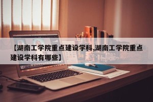 【湖南工学院重点建设学科,湖南工学院重点建设学科有哪些】