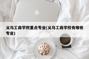 义乌工商学院重点专业(义乌工商学校有哪些专业)