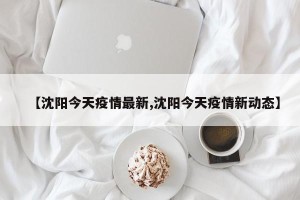 【沈阳今天疫情最新,沈阳今天疫情新动态】