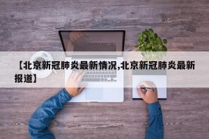 【北京新冠肺炎最新情况,北京新冠肺炎最新报道】