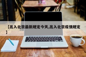【出入北京最新规定今天,出入北京疫情规定】