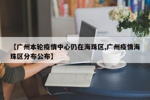 【广州本轮疫情中心仍在海珠区,广州疫情海珠区分布公布】
