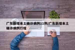 广东新增本土确诊病例11例/广东新增本土确诊病例行程