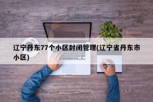 辽宁丹东77个小区封闭管理(辽宁省丹东市小区)