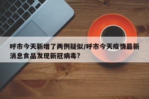 呼市今天新增了两例疑似/呼市今天疫情最新消息食品发现新冠病毒?