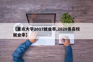 【重点大学2017就业率,2020各高校就业率】