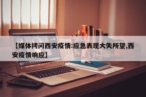 【媒体拷问西安疫情:应急表现大失所望,西安疫情响应】