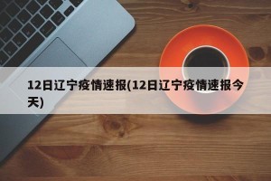 12日辽宁疫情速报(12日辽宁疫情速报今天)