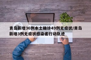 青岛新增36例本土确诊49例无症状/青岛新增3例无症状感染者行动轨迹