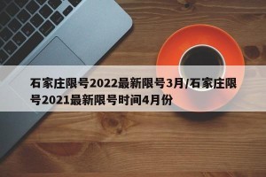 石家庄限号2022最新限号3月/石家庄限号2021最新限号时间4月份