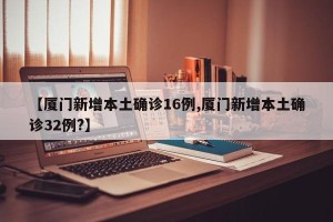 【厦门新增本土确诊16例,厦门新增本土确诊32例?】