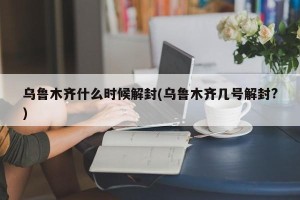 乌鲁木齐什么时候解封(乌鲁木齐几号解封?)