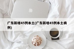 广东新增45例本土(广东新增45例本土病例)