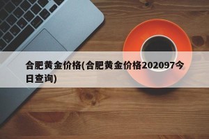 合肥黄金价格(合肥黄金价格202097今日查询)