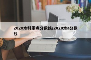 2020本科重点分数线/2020本a分数线