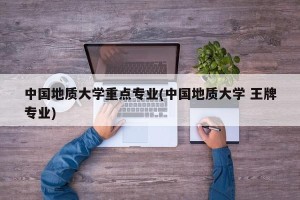 中国地质大学重点专业(中国地质大学 王牌专业)
