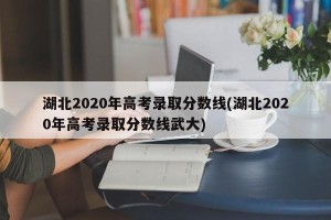 湖北2020年高考录取分数线(湖北2020年高考录取分数线武大)
