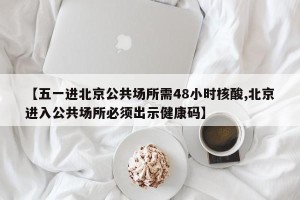 【五一进北京公共场所需48小时核酸,北京进入公共场所必须出示健康码】