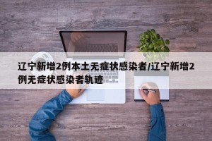 辽宁新增2例本土无症状感染者/辽宁新增2例无症状感染者轨迹